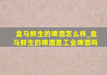 盒马鲜生的啤酒怎么样_盒马鲜生的啤酒是工业啤酒吗