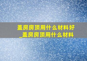 盖房房顶用什么材料好_盖房房顶用什么材料