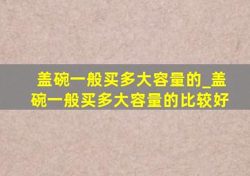 盖碗一般买多大容量的_盖碗一般买多大容量的比较好