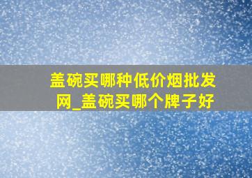 盖碗买哪种(低价烟批发网)_盖碗买哪个牌子好