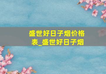 盛世好日子烟价格表_盛世好日子烟