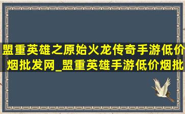 盟重英雄之原始火龙传奇手游(低价烟批发网)_盟重英雄手游(低价烟批发网)版