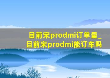 目前宋prodmi订单量_目前宋prodmi能订车吗