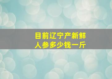 目前辽宁产新鲜人参多少钱一斤