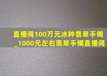 直播间100万元冰种翡翠手镯_1000元左右翡翠手镯直播间