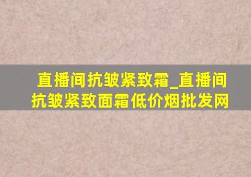 直播间抗皱紧致霜_直播间抗皱紧致面霜(低价烟批发网)