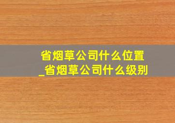 省烟草公司什么位置_省烟草公司什么级别