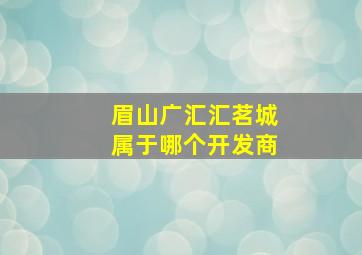 眉山广汇汇茗城属于哪个开发商