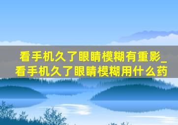 看手机久了眼睛模糊有重影_看手机久了眼睛模糊用什么药