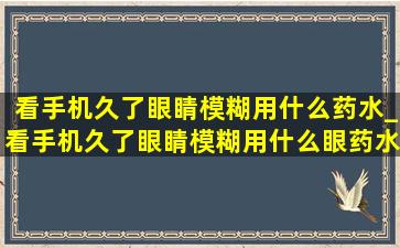 看手机久了眼睛模糊用什么药水_看手机久了眼睛模糊用什么眼药水