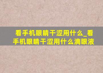 看手机眼睛干涩用什么_看手机眼睛干涩用什么滴眼液