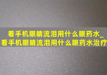 看手机眼睛流泪用什么眼药水_看手机眼睛流泪用什么眼药水治疗