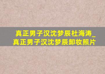 真正男子汉沈梦辰杜海涛_真正男子汉沈梦辰卸妆照片