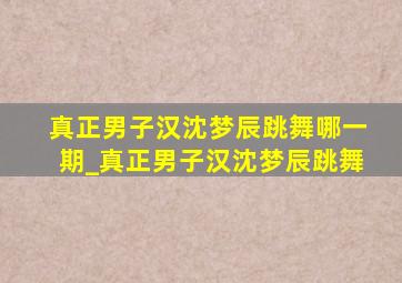 真正男子汉沈梦辰跳舞哪一期_真正男子汉沈梦辰跳舞