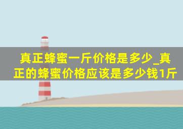 真正蜂蜜一斤价格是多少_真正的蜂蜜价格应该是多少钱1斤