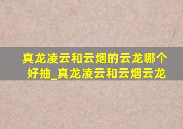 真龙凌云和云烟的云龙哪个好抽_真龙凌云和云烟云龙