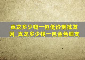 真龙多少钱一包(低价烟批发网)_真龙多少钱一包金色细支