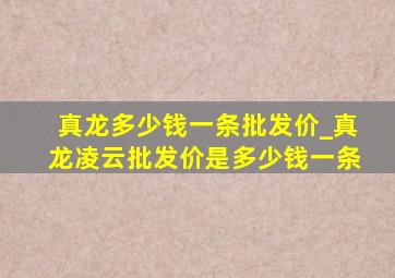 真龙多少钱一条批发价_真龙凌云批发价是多少钱一条