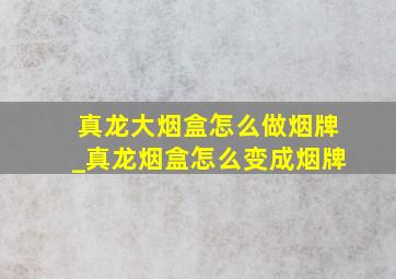 真龙大烟盒怎么做烟牌_真龙烟盒怎么变成烟牌