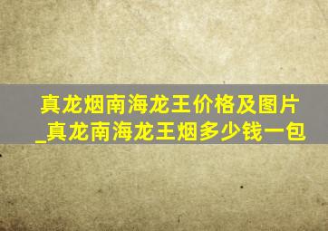 真龙烟南海龙王价格及图片_真龙南海龙王烟多少钱一包