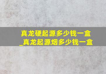 真龙硬起源多少钱一盒_真龙起源烟多少钱一盒