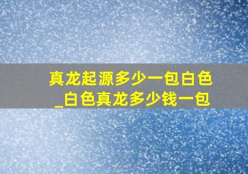 真龙起源多少一包白色_白色真龙多少钱一包