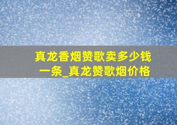 真龙香烟赞歌卖多少钱一条_真龙赞歌烟价格