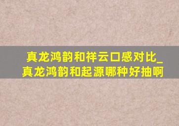 真龙鸿韵和祥云口感对比_真龙鸿韵和起源哪种好抽啊