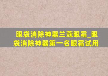 眼袋消除神器兰蔻眼霜_眼袋消除神器第一名眼霜试用