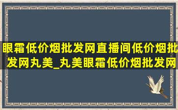 眼霜(低价烟批发网)直播间(低价烟批发网)丸美_丸美眼霜(低价烟批发网)直播间(低价烟批发网)