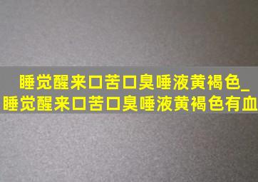 睡觉醒来口苦口臭唾液黄褐色_睡觉醒来口苦口臭唾液黄褐色有血