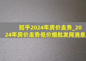 知乎2024年房价走势_2024年房价走势(低价烟批发网)消息