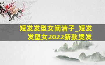 短发发型女阚清子_短发发型女2022新款烫发