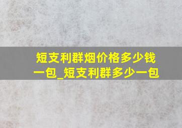 短支利群烟价格多少钱一包_短支利群多少一包