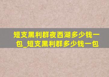 短支黑利群夜西湖多少钱一包_短支黑利群多少钱一包