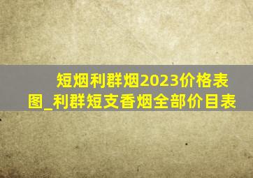 短烟利群烟2023价格表图_利群短支香烟全部价目表