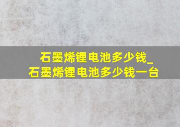 石墨烯锂电池多少钱_石墨烯锂电池多少钱一台