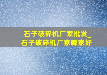 石子破碎机厂家批发_石子破碎机厂家哪家好