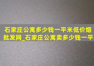 石家庄公寓多少钱一平米(低价烟批发网)_石家庄公寓卖多少钱一平