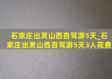 石家庄出发山西自驾游5天_石家庄出发山西自驾游5天3人花费