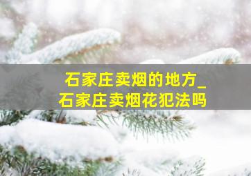 石家庄卖烟的地方_石家庄卖烟花犯法吗