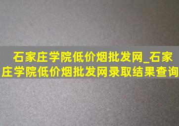 石家庄学院(低价烟批发网)_石家庄学院(低价烟批发网)录取结果查询