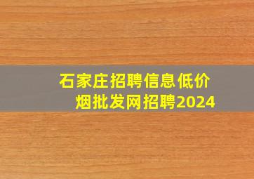 石家庄招聘信息(低价烟批发网)招聘2024