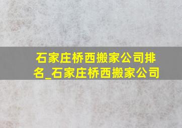 石家庄桥西搬家公司排名_石家庄桥西搬家公司