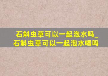 石斛虫草可以一起泡水吗_石斛虫草可以一起泡水喝吗