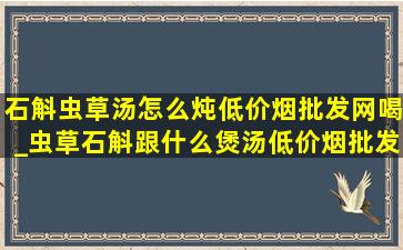 石斛虫草汤怎么炖(低价烟批发网)喝_虫草石斛跟什么煲汤(低价烟批发网)