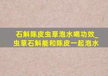 石斛陈皮虫草泡水喝功效_虫草石斛能和陈皮一起泡水