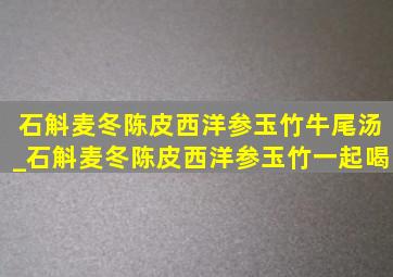 石斛麦冬陈皮西洋参玉竹牛尾汤_石斛麦冬陈皮西洋参玉竹一起喝