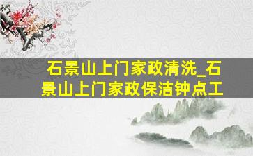 石景山上门家政清洗_石景山上门家政保洁钟点工