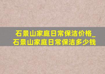 石景山家庭日常保洁价格_石景山家庭日常保洁多少钱